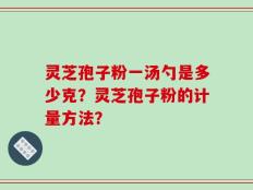 灵芝孢子粉一汤勺是多少克？灵芝孢子粉的计量方法？