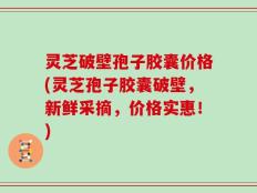 灵芝破壁孢子胶囊价格(灵芝孢子胶囊破壁，新鲜采摘，价格实惠！)