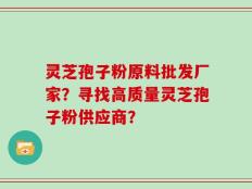 灵芝孢子粉原料批发厂家？寻找高质量灵芝孢子粉供应商？