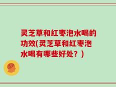 灵芝草和红枣泡水喝的功效(灵芝草和红枣泡水喝有哪些好处？)