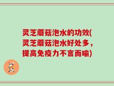 灵芝蘑菇泡水的功效(灵芝蘑菇泡水好处多，提高免疫力不言而喻)