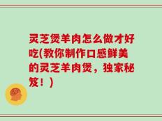 灵芝煲羊肉怎么做才好吃(教你制作口感鲜美的灵芝羊肉煲，独家秘笈！)