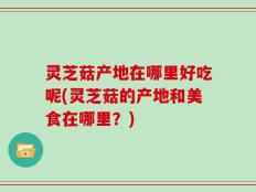 灵芝菇产地在哪里好吃呢(灵芝菇的产地和美食在哪里？)