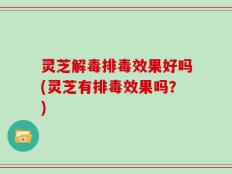灵芝解毒排毒效果好吗(灵芝有排毒效果吗？)