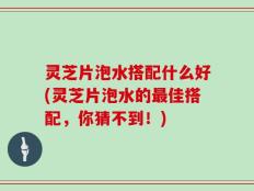 灵芝片泡水搭配什么好(灵芝片泡水的最佳搭配，你猜不到！)