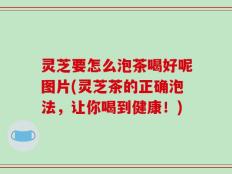 灵芝要怎么泡茶喝好呢图片(灵芝茶的正确泡法，让你喝到健康！)