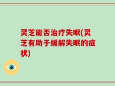 灵芝能否治疗失眠(灵芝有助于缓解失眠的症状)