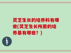 灵芝生长的培养料有哪些(灵芝生长所需的培养基有哪些？)