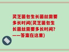 灵芝菌包生长菌丝需要多长时间(灵芝菌包生长菌丝需要多长时间？——答案在这里)