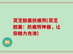 灵芝胶囊抗疲劳(灵芝胶囊：抗疲劳神器，让你精力充沛)