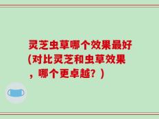 灵芝虫草哪个效果最好(对比灵芝和虫草效果，哪个更卓越？)