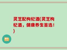 灵芝配枸杞酒(灵芝枸杞酒，健康养生首选！)