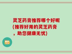 灵芝药膏推荐哪个好呢(推荐好用的灵芝药膏，助您健康无忧)