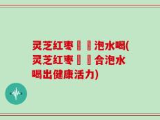 灵芝红枣黃茋泡水喝(灵芝红枣黃茋合泡水 喝出健康活力)