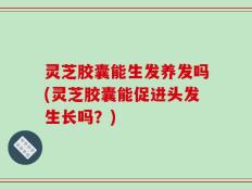 灵芝胶囊能生发养发吗(灵芝胶囊能促进头发生长吗？)
