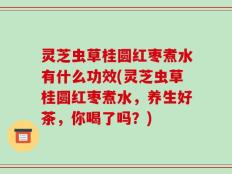 灵芝虫草桂圆红枣煮水有什么功效(灵芝虫草桂圆红枣煮水，养生好茶，你喝了吗？)
