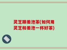 灵芝跟姜泡茶(如何用灵芝和姜泡一杯好茶)