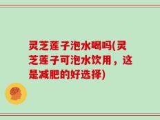 灵芝莲子泡水喝吗(灵芝莲子可泡水饮用，这是减肥的好选择)