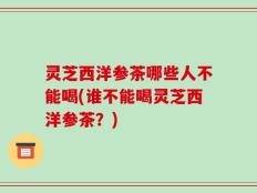 灵芝西洋参茶哪些人不能喝(谁不能喝灵芝西洋参茶？)