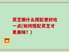 灵芝跟什么搭配更好吃一点(如何搭配灵芝才更美味？)