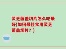 灵芝菌盖切片怎么吃最好(如何最佳食用灵芝菌盖切片？)