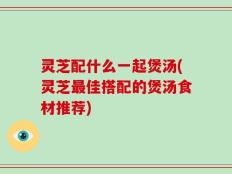 灵芝配什么一起煲汤(灵芝最佳搭配的煲汤食材推荐)