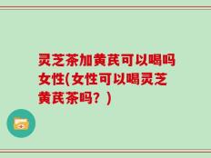 灵芝茶加黄芪可以喝吗女性(女性可以喝灵芝黄芪茶吗？)