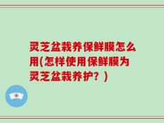 灵芝盆栽养保鲜膜怎么用(怎样使用保鲜膜为灵芝盆栽养护？)