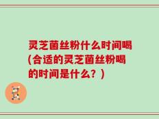 灵芝菌丝粉什么时间喝(合适的灵芝菌丝粉喝的时间是什么？)