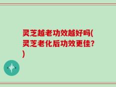 灵芝越老功效越好吗(灵芝老化后功效更佳？)