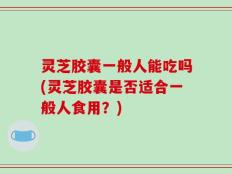 灵芝胶囊一般人能吃吗(灵芝胶囊是否适合一般人食用？)
