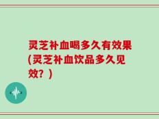 灵芝补血喝多久有效果(灵芝补血饮品多久见效？)