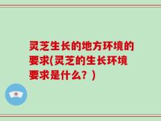 灵芝生长的地方环境的要求(灵芝的生长环境要求是什么？)