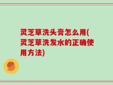 灵芝草洗头膏怎么用(灵芝草洗发水的正确使用方法)