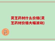 灵芝药材什么价格(灵芝药材价格大幅波动)