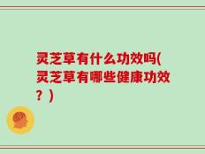 灵芝草有什么功效吗(灵芝草有哪些健康功效？)