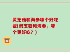 灵芝菇和海参哪个好吃些(灵芝菇和海参，哪个更好吃？)