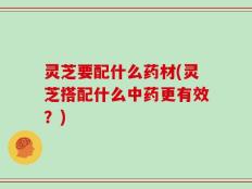 灵芝要配什么药材(灵芝搭配什么中药更有效？)