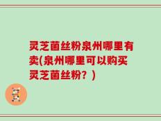 灵芝菌丝粉泉州哪里有卖(泉州哪里可以购买灵芝菌丝粉？)