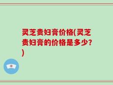 灵芝贵妇膏价格(灵芝贵妇膏的价格是多少？)
