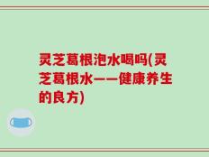 灵芝葛根泡水喝吗(灵芝葛根水——健康养生的良方)