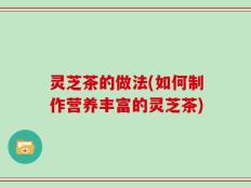 灵芝茶的做法(如何制作营养丰富的灵芝茶)