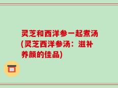 灵芝和西洋参一起煮汤(灵芝西洋参汤：滋补养颜的佳品)