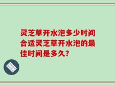 灵芝草开水泡多少时间合适灵芝草开水泡的最佳时间是多久？