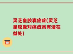 灵芝皇胶囊癌症(灵芝皇胶囊对癌症具有潜在益处)