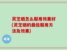 灵芝硒怎么服用效果好(灵芝硒的最佳服用方法及效果)