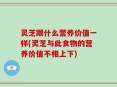 灵芝跟什么营养价值一样(灵芝与此食物的营养价值不相上下)