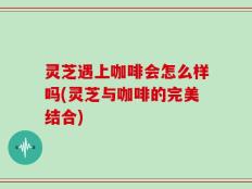 灵芝遇上咖啡会怎么样吗(灵芝与咖啡的完美结合)