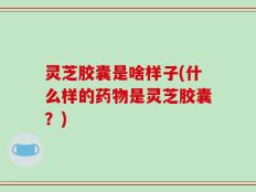 灵芝胶囊是啥样子(什么样的药物是灵芝胶囊？)