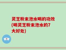 灵芝粉末泡水喝的功效(喝灵芝粉末泡水的7大好处)